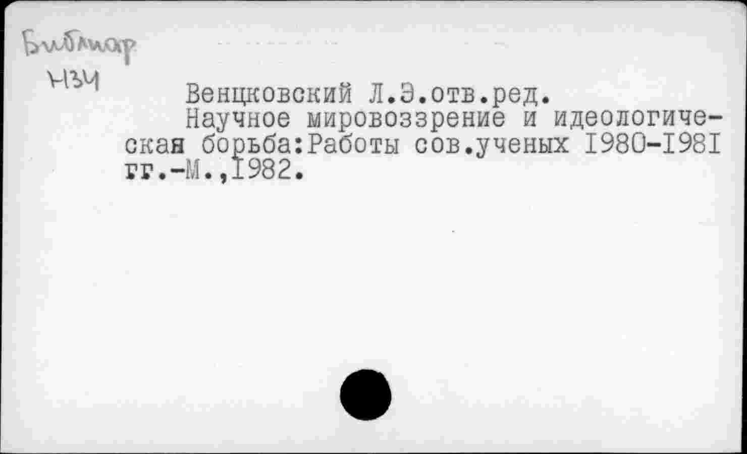 ﻿Венцковский Л.Э.отв.ред.
Научное мировоззрение и идеологическая борьба:Работы сов.ученых 1980-1981 гг.-М.,1982.